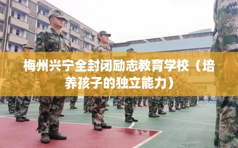 梅州兴宁全封闭励志教育学校（培养孩子的独立能力）
