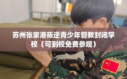 苏州张家港叛逆青少年管教封闭学校（可到校免费参观）