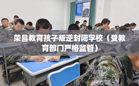 荣昌教育孩子叛逆封闭学校（受教育部门严格监管）