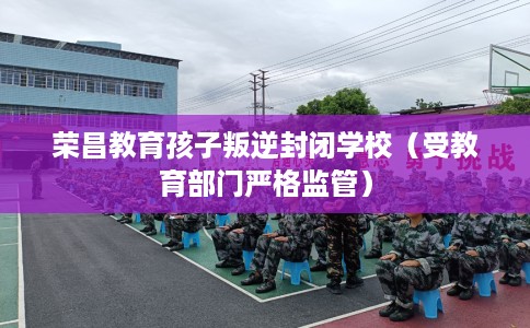 荣昌教育孩子叛逆封闭学校（受教育部门严格监管）
