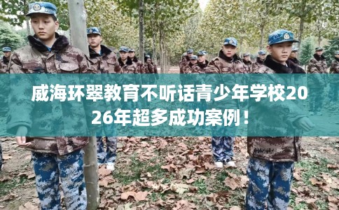 威海环翠教育不听话青少年学校2026年超多成功案例！