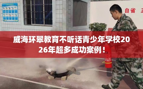 威海环翠教育不听话青少年学校2026年超多成功案例！