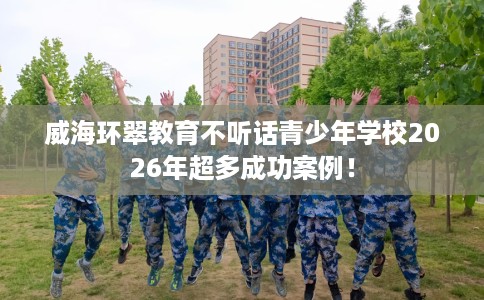 威海环翠教育不听话青少年学校2026年超多成功案例！