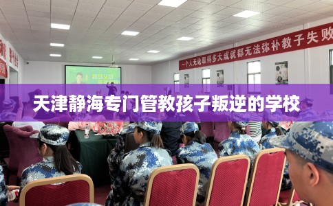 天津静海专门管教孩子叛逆的学校