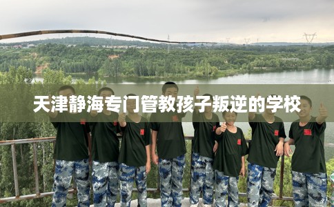 天津静海专门管教孩子叛逆的学校