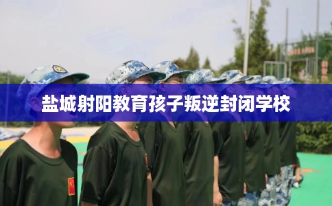 盐城射阳教育孩子叛逆封闭学校