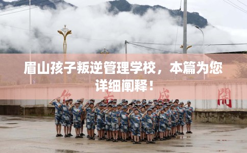 眉山孩子叛逆管理学校，本篇为您详细阐释！