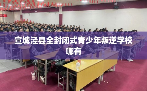 宣城泾县全封闭式青少年叛逆学校哪有