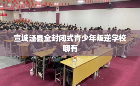宣城泾县全封闭式青少年叛逆学校哪有