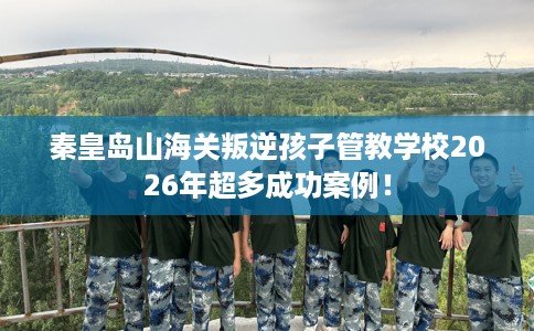秦皇岛山海关叛逆孩子管教学校2026年超多成功案例！