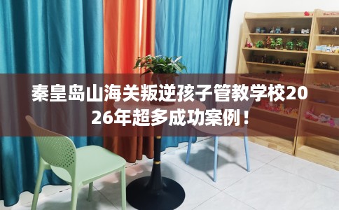 秦皇岛山海关叛逆孩子管教学校2026年超多成功案例！