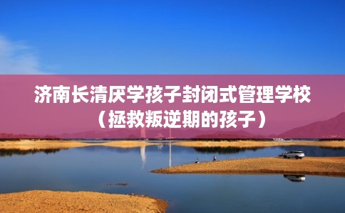 济南长清厌学孩子封闭式管理学校（拯救叛逆期的孩子）