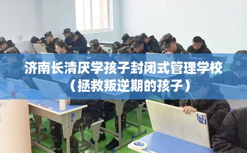 济南长清厌学孩子封闭式管理学校（拯救叛逆期的孩子）