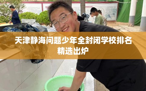 天津静海问题少年全封闭学校排名精选出炉