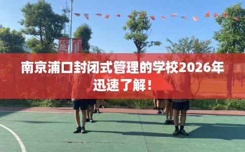 南京浦口封闭式管理的学校2026年迅速了解！