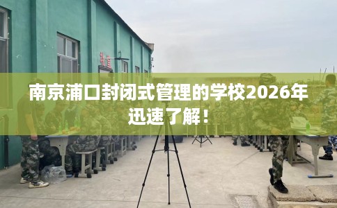 南京浦口封闭式管理的学校2026年迅速了解！