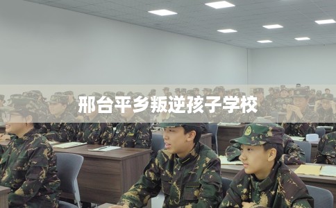 邢台平乡叛逆孩子学校