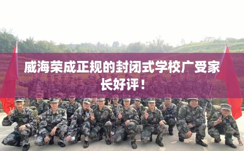 威海荣成正规的封闭式学校广受家长好评！