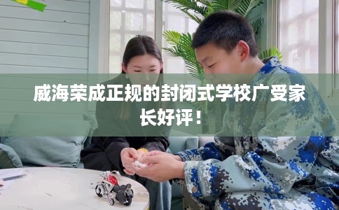 威海荣成正规的封闭式学校广受家长好评！