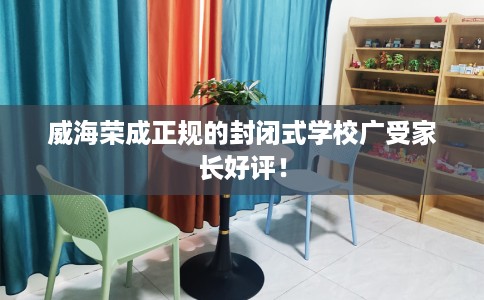 威海荣成正规的封闭式学校广受家长好评！