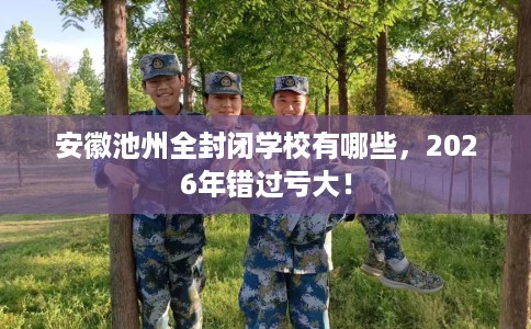 安徽池州全封闭学校有哪些，2026年错过亏大！