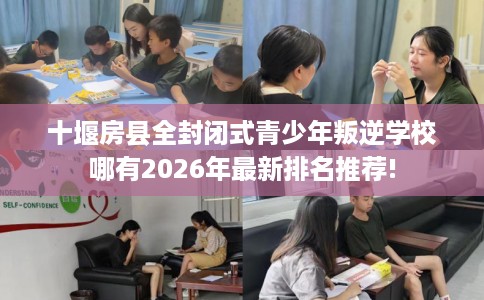 十堰房县全封闭式青少年叛逆学校哪有2026年最新排名推荐!