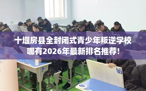 十堰房县全封闭式青少年叛逆学校哪有2026年最新排名推荐!