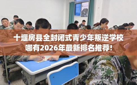 十堰房县全封闭式青少年叛逆学校哪有2026年最新排名推荐!