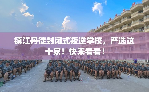 镇江丹徒封闭式叛逆学校，严选这十家！快来看看！