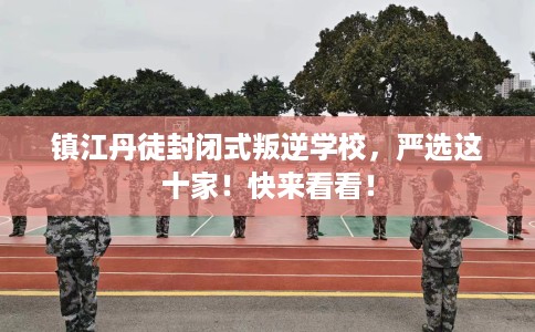 镇江丹徒封闭式叛逆学校，严选这十家！快来看看！