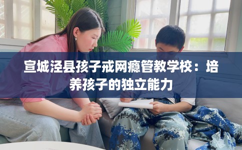 宣城泾县孩子戒网瘾管教学校：培养孩子的独立能力