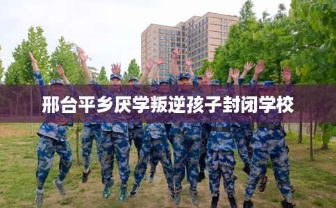 邢台平乡厌学叛逆孩子封闭学校