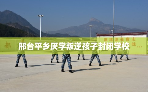 邢台平乡厌学叛逆孩子封闭学校