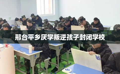 邢台平乡厌学叛逆孩子封闭学校