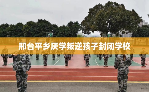 邢台平乡厌学叛逆孩子封闭学校