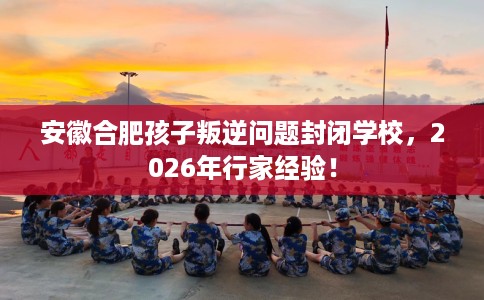 安徽合肥孩子叛逆问题封闭学校，2026年行家经验！