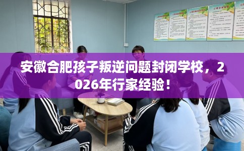 安徽合肥孩子叛逆问题封闭学校，2026年行家经验！