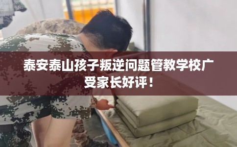 泰安泰山孩子叛逆问题管教学校广受家长好评！