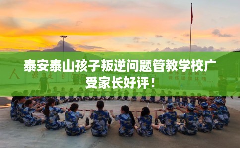 泰安泰山孩子叛逆问题管教学校广受家长好评！