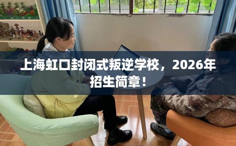 上海虹口封闭式叛逆学校，2026年招生简章！
