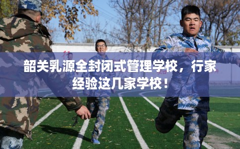 韶关乳源全封闭式管理学校，行家经验这几家学校！