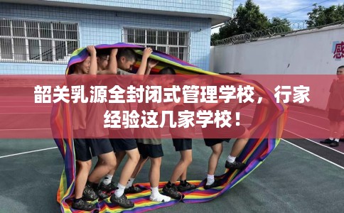 韶关乳源全封闭式管理学校，行家经验这几家学校！
