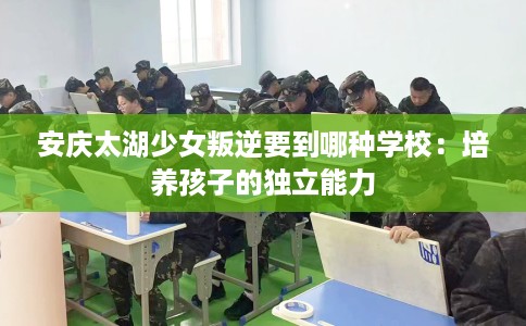安庆太湖少女叛逆要到哪种学校：培养孩子的独立能力