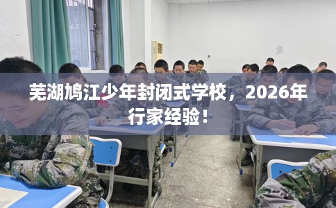 芜湖鸠江少年封闭式学校，2026年行家经验！