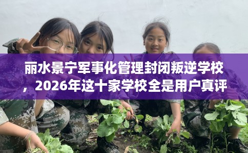 丽水景宁军事化管理封闭叛逆学校，2026年这十家学校全是用户真评!