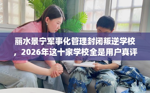 丽水景宁军事化管理封闭叛逆学校，2026年这十家学校全是用户真评!