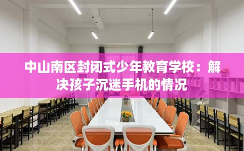 中山南区封闭式少年教育学校：解决孩子沉迷手机的情况