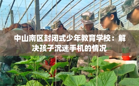 中山南区封闭式少年教育学校：解决孩子沉迷手机的情况