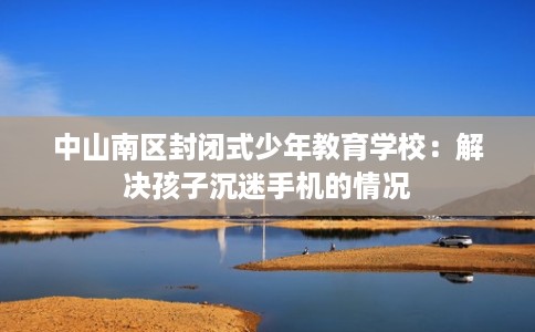 中山南区封闭式少年教育学校：解决孩子沉迷手机的情况