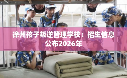 徐州孩子叛逆管理学校：招生信息公布2026年